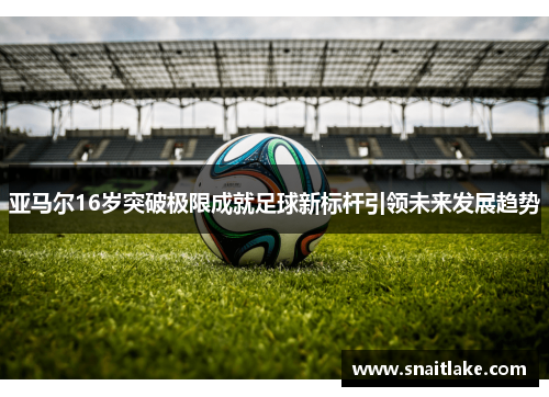 亚马尔16岁突破极限成就足球新标杆引领未来发展趋势