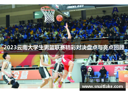 2023云南大学生男篮联赛精彩对决盘点与亮点回顾
