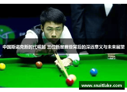 中国斯诺克新时代崛起 三位新星晋级背后的深远意义与未来展望