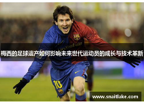 梅西的足球遗产如何影响未来世代运动员的成长与技术革新