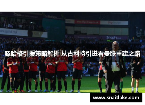 滕哈格引援策略解析 从古利特引进看曼联重建之路