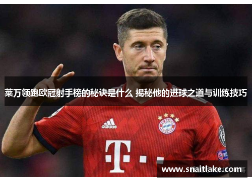 莱万领跑欧冠射手榜的秘诀是什么 揭秘他的进球之道与训练技巧 莱万领跑欧冠射手榜的秘诀是什么 揭秘他的进球之道与训练技巧
