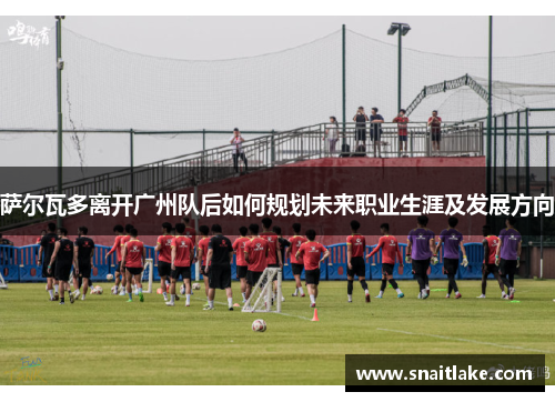 萨尔瓦多离开广州队后如何规划未来职业生涯及发展方向 萨尔瓦多离开广州队后如何规划未来职业生涯及发展方向