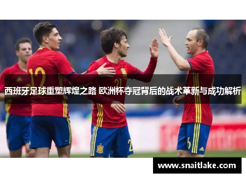 西班牙足球重塑辉煌之路 欧洲杯夺冠背后的战术革新与成功解析