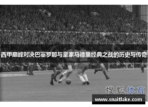 西甲巅峰对决巴塞罗那与皇家马德里经典之战的历史与传奇 西甲巅峰对决巴塞罗那与皇家马德里经典之战的历史与传奇