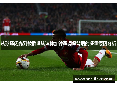 从球场闪光到被群嘲热议林加德遭调侃背后的多重原因分析 从球场闪光到被群嘲热议林加德遭调侃背后的多重原因分析