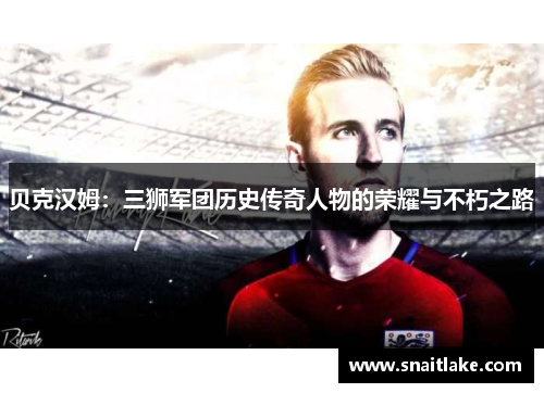 贝克汉姆：三狮军团历史传奇人物的荣耀与不朽之路