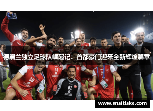 德黑兰独立足球队崛起记：首都豪门迎来全新辉煌篇章