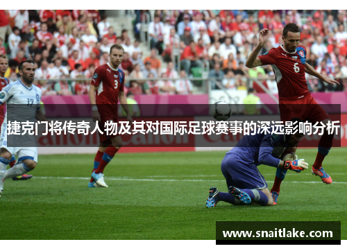 捷克门将传奇人物及其对国际足球赛事的深远影响分析