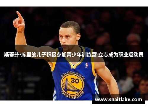 斯蒂芬·库里的儿子积极参加青少年训练营 立志成为职业运动员